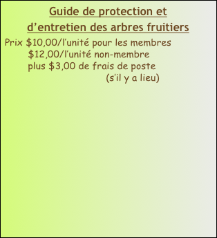 Guide de protection et 
d’entretien des arbres fruitiers
Prix $10,00/l’unité pour les membres
        $12,00/l’unité non-membre
        plus $3,00 de frais de poste  
                                   (s’il y a lieu)